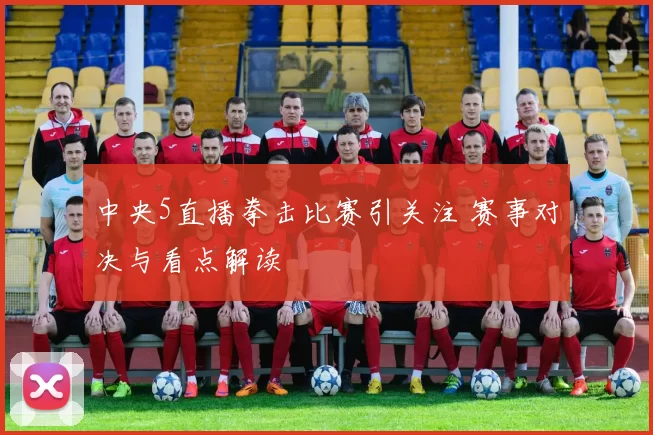 中央5直播拳击比赛引关注 赛事对决与看点解读
