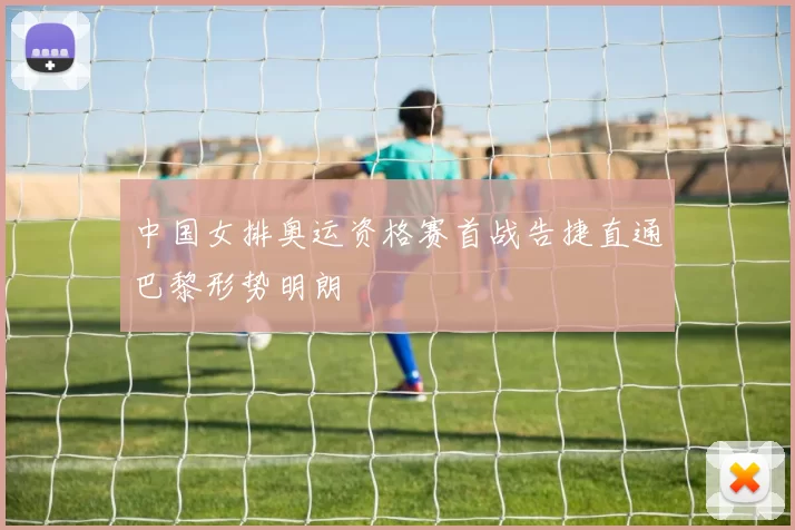 中国女排奥运资格赛首战告捷直通巴黎形势明朗