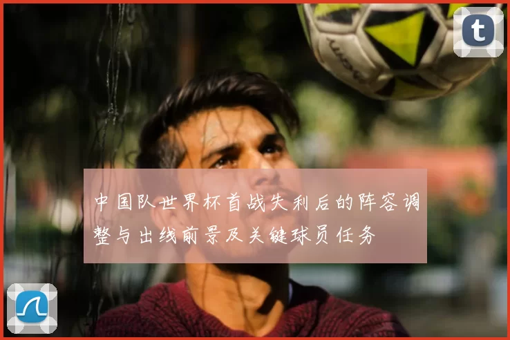 中国队世界杯首战失利后的阵容调整与出线前景及关键球员任务