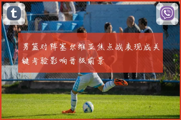 男篮对阵塞尔维亚焦点战表现成关键考验影响晋级前景