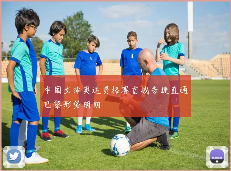 中国女排奥运资格赛首战告捷直通巴黎形势明朗