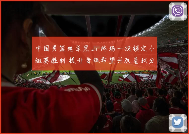 中国男篮绝杀黑山 终场一投锁定小组赛胜利 提升晋级希望并改善积分形势