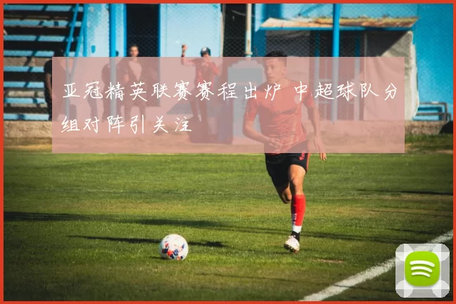 亚冠精英联赛赛程出炉 中超球队分组对阵引关注