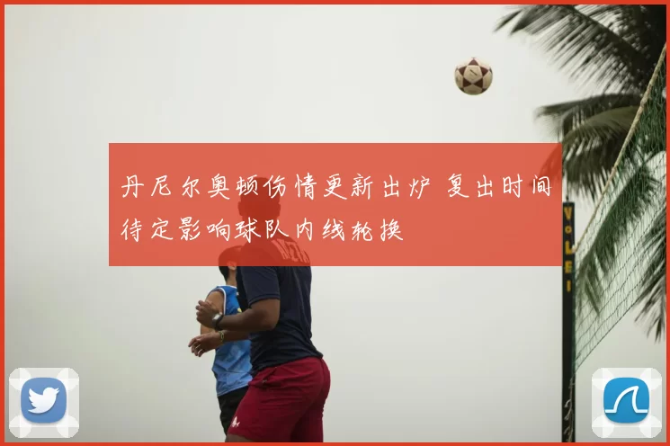 丹尼尔奥顿伤情更新出炉 复出时间待定影响球队内线轮换