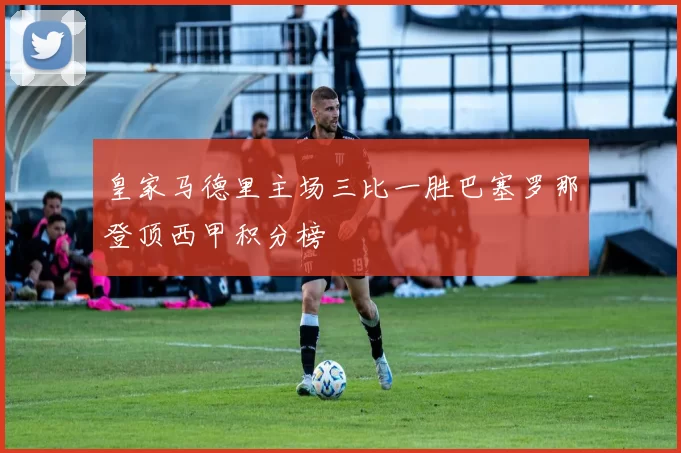 皇家马德里主场三比一胜巴塞罗那登顶西甲积分榜