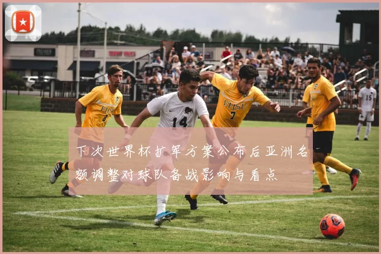下次世界杯扩军方案公布后亚洲名额调整对球队备战影响与看点