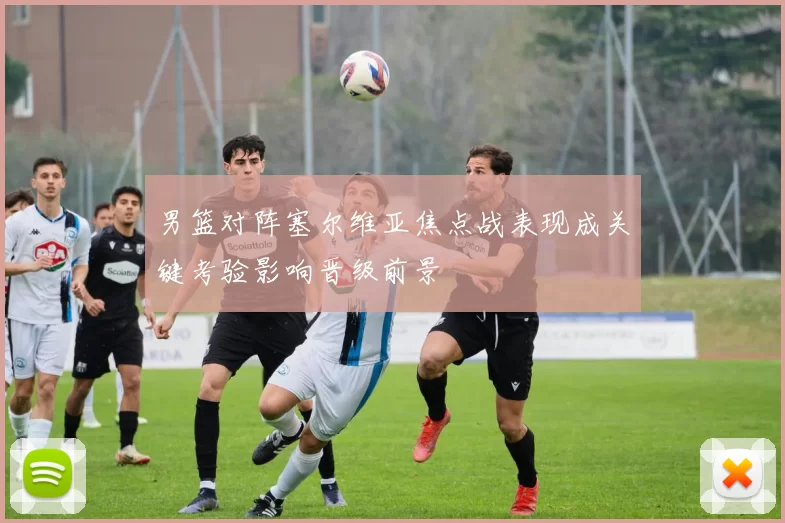 男篮对阵塞尔维亚焦点战表现成关键考验影响晋级前景