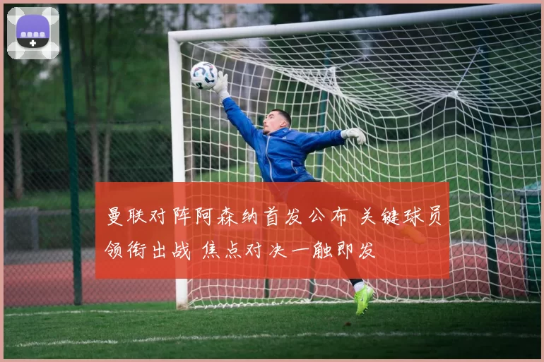 曼联对阵阿森纳首发公布 关键球员领衔出战 焦点对决一触即发