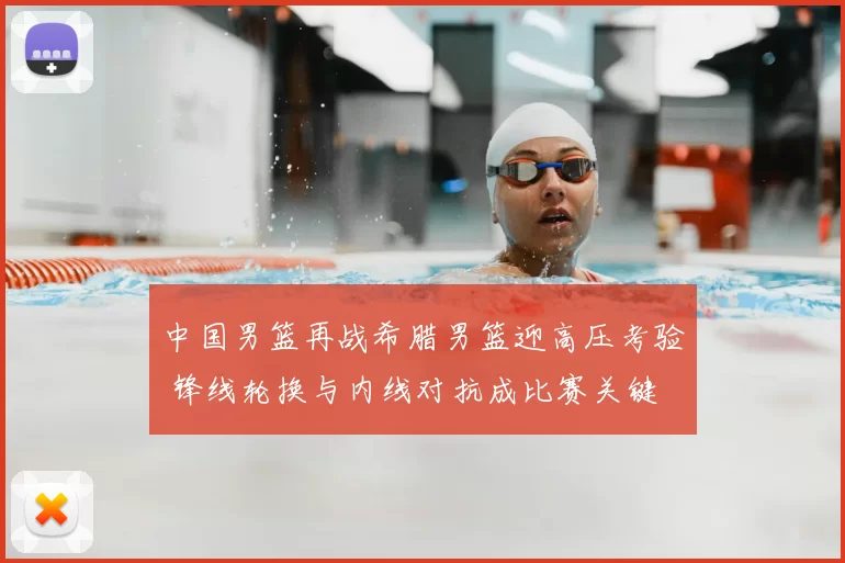 中国男篮再战希腊男篮迎高压考验 锋线轮换与内线对抗成比赛关键