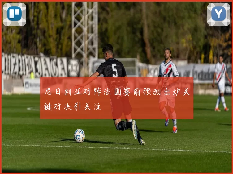 尼日利亚对阵法国赛前预测出炉关键对决引关注