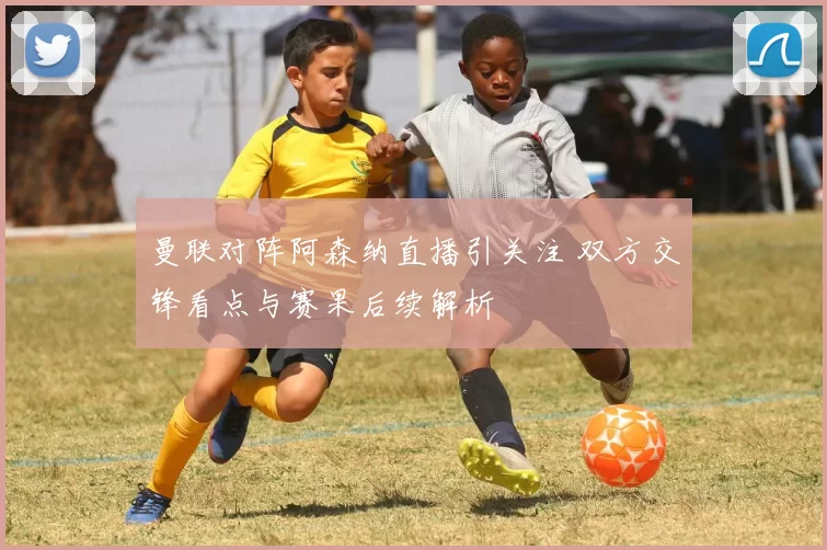 曼联对阵阿森纳直播引关注 双方交锋看点与赛果后续解析