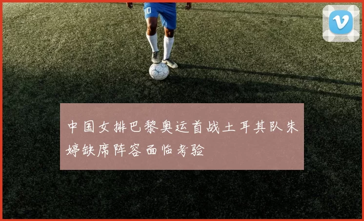 中国女排巴黎奥运首战土耳其队朱婷缺席阵容面临考验