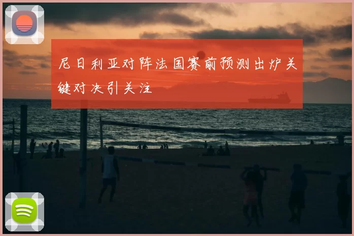 尼日利亚对阵法国赛前预测出炉关键对决引关注