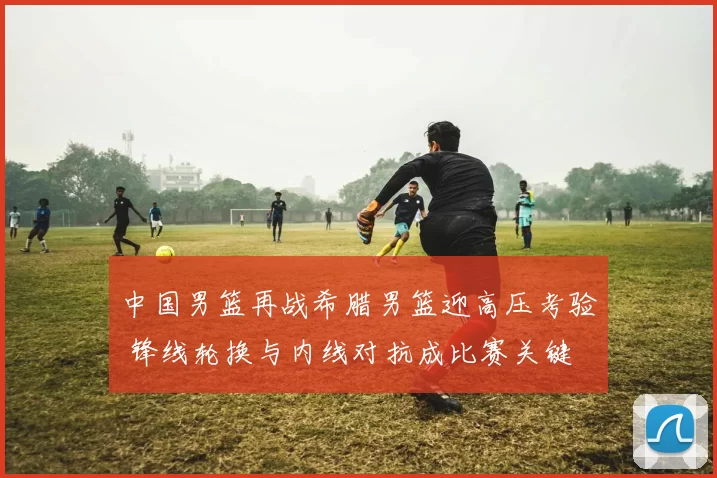 中国男篮再战希腊男篮迎高压考验 锋线轮换与内线对抗成比赛关键