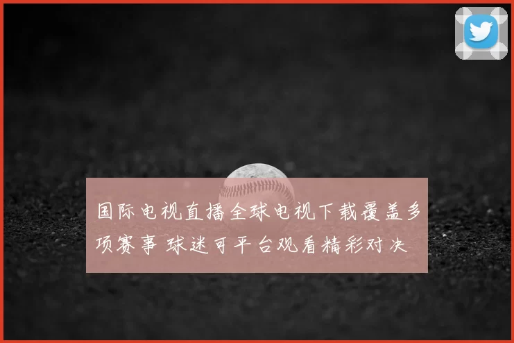 国际电视直播全球电视下载覆盖多项赛事 球迷可平台观看精彩对决