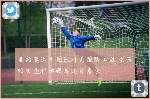 里约奥运中国队对美国队回放 女篮对决全程回顾与比分看点