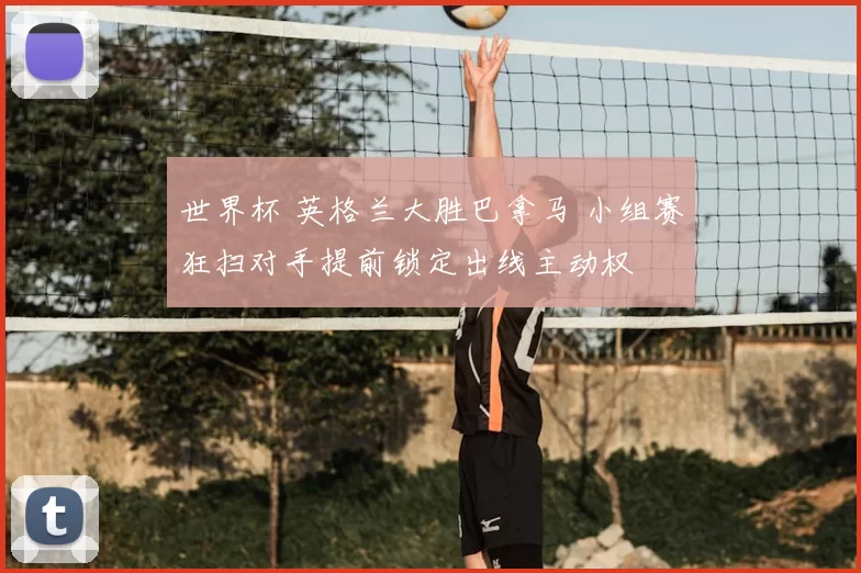 世界杯 英格兰大胜巴拿马 小组赛狂扫对手提前锁定出线主动权