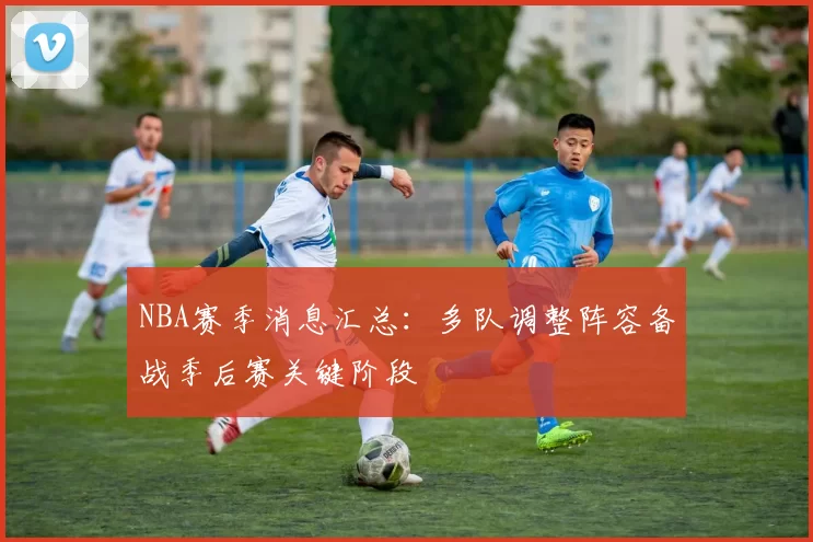 NBA赛季消息汇总：多队调整阵容备战季后赛关键阶段