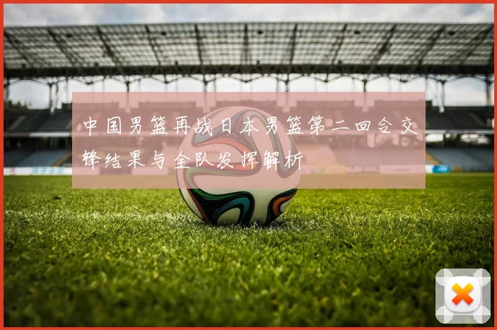 中国男篮再战日本男篮第二回合交锋结果与全队发挥解析