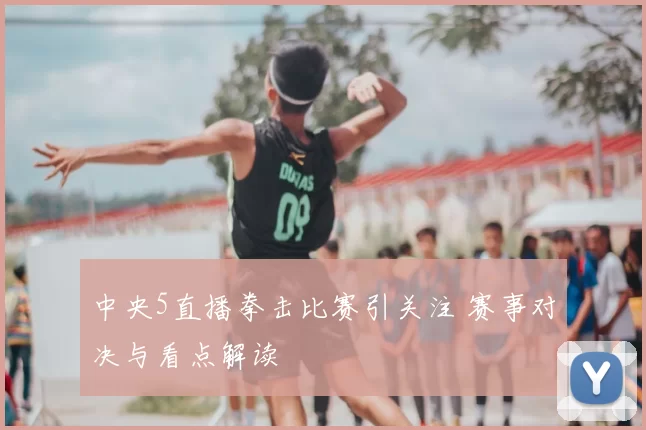 中央5直播拳击比赛引关注 赛事对决与看点解读