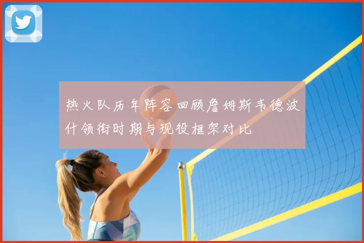 热火队历年阵容回顾詹姆斯韦德波什领衔时期与现役框架对比