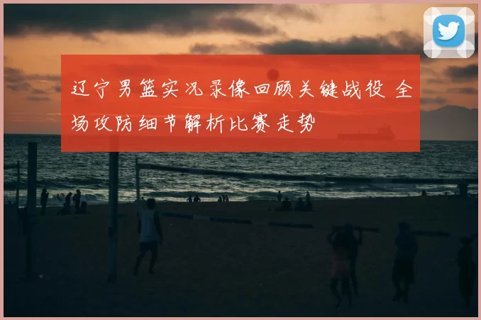 辽宁男篮实况录像回顾关键战役 全场攻防细节解析比赛走势
