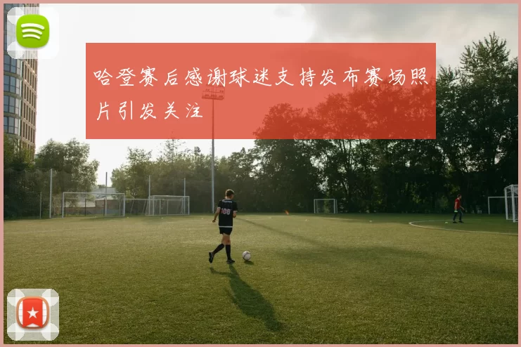 哈登赛后感谢球迷支持发布赛场照片引发关注