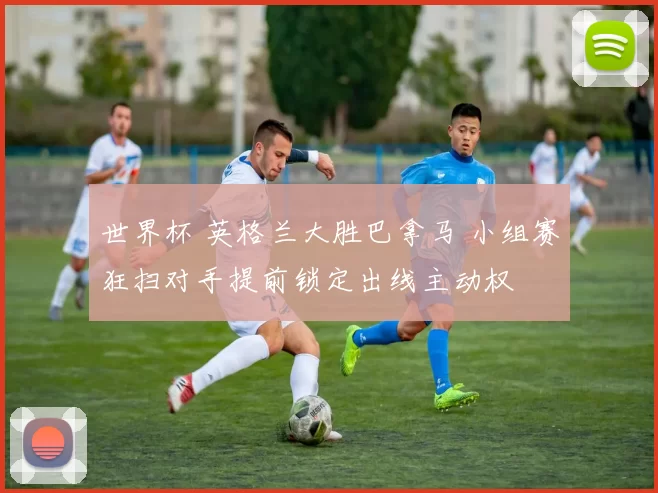 世界杯 英格兰大胜巴拿马 小组赛狂扫对手提前锁定出线主动权