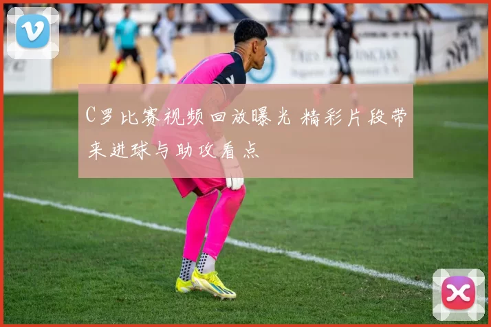 C罗比赛视频回放曝光 精彩片段带来进球与助攻看点