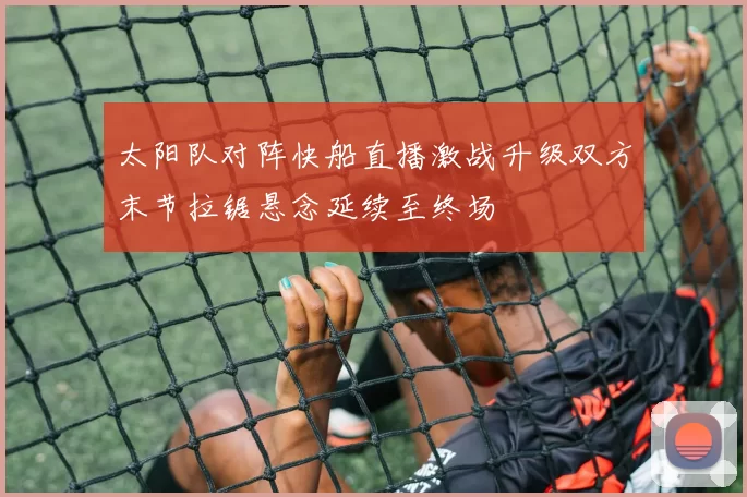 太阳队对阵快船直播激战升级双方末节拉锯悬念延续至终场