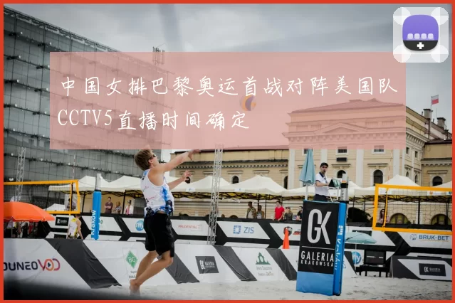 中国女排巴黎奥运首战对阵美国队CCTV5直播时间确定