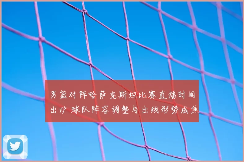 男篮对阵哈萨克斯坦比赛直播时间出炉 球队阵容调整与出线形势成焦点