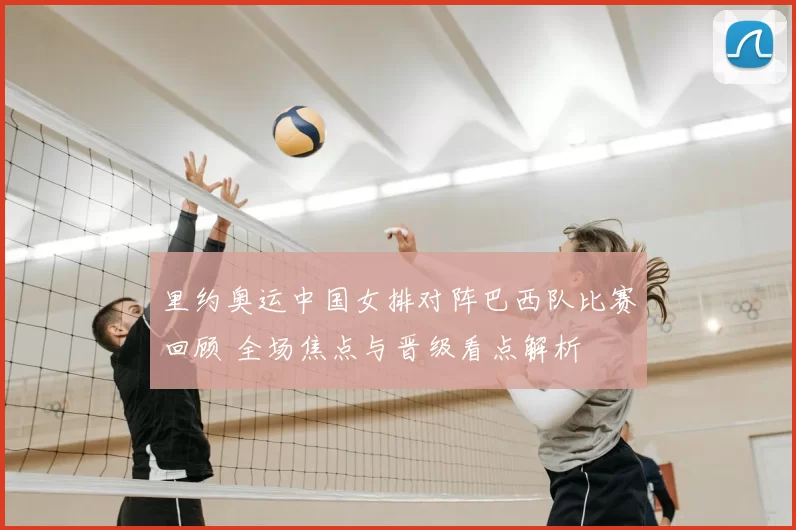 里约奥运中国女排对阵巴西队比赛回顾 全场焦点与晋级看点解析