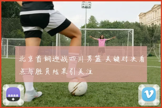 北京首钢迎战四川男篮 关键对决看点与胜负结果引关注