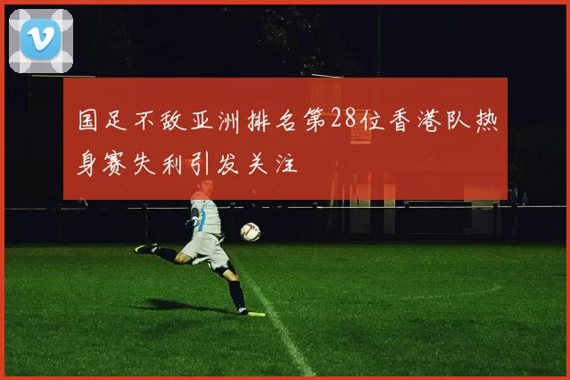 国足不敌亚洲排名第28位香港队热身赛失利引发关注