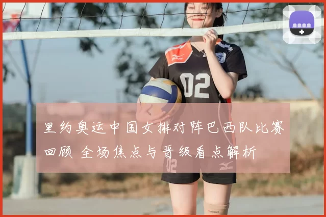 里约奥运中国女排对阵巴西队比赛回顾 全场焦点与晋级看点解析