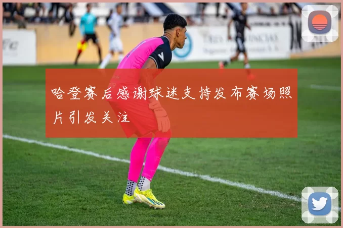 哈登赛后感谢球迷支持发布赛场照片引发关注