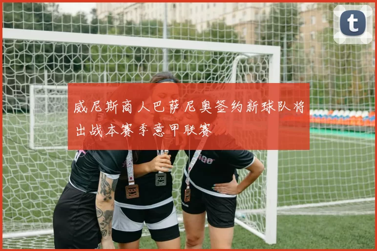 威尼斯商人巴萨尼奥签约新球队将出战本赛季意甲联赛