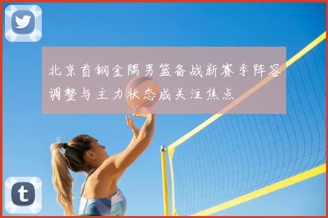 北京首钢金隅男篮备战新赛季阵容调整与主力状态成关注焦点