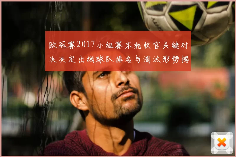欧冠赛2017小组赛末轮收官关键对决决定出线球队排名与淘汰形势揭晓