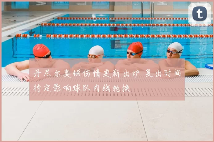 丹尼尔奥顿伤情更新出炉 复出时间待定影响球队内线轮换