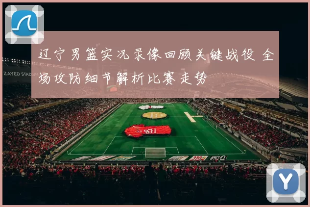 辽宁男篮实况录像回顾关键战役 全场攻防细节解析比赛走势