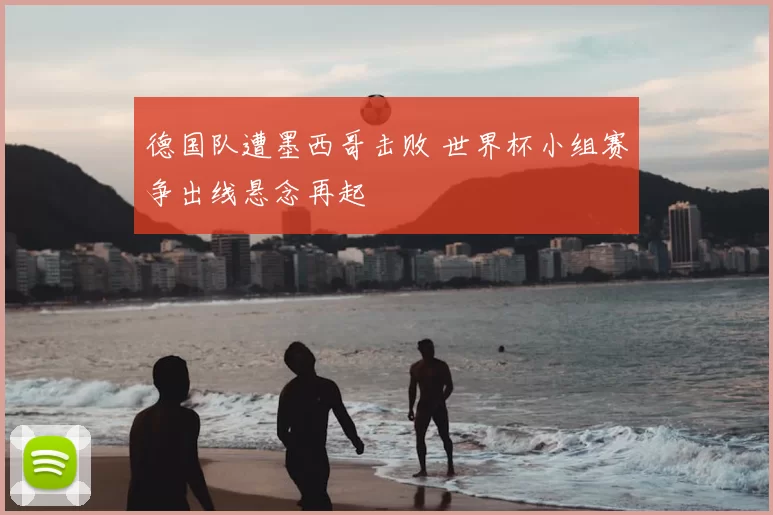 德国队遭墨西哥击败 世界杯小组赛争出线悬念再起