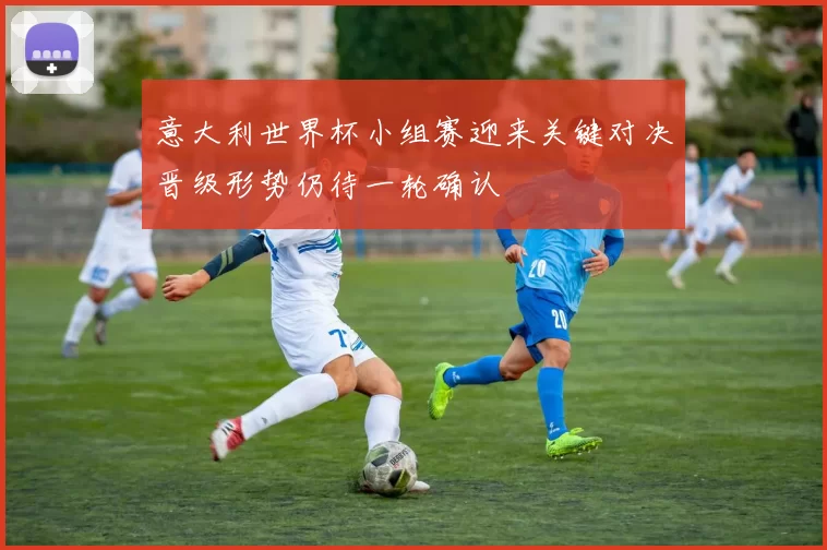 意大利世界杯小组赛迎来关键对决晋级形势仍待一轮确认