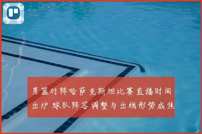男篮对阵哈萨克斯坦比赛直播时间出炉 球队阵容调整与出线形势成焦点