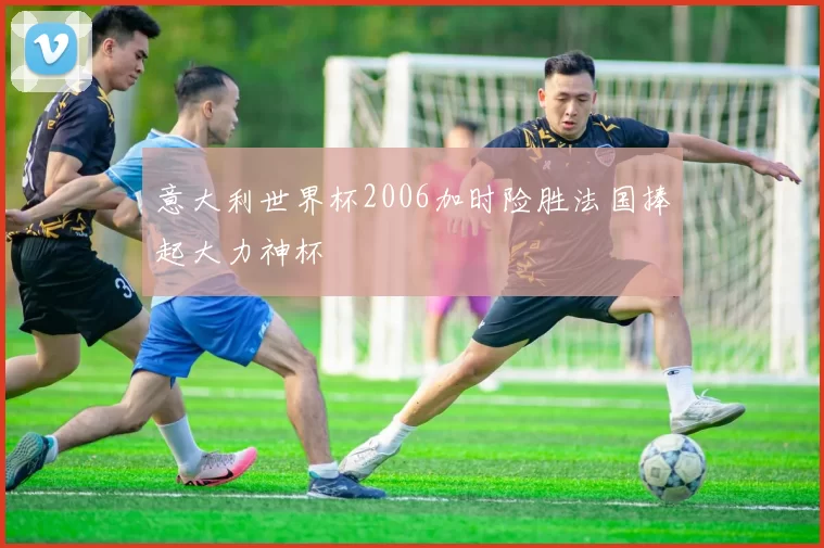 意大利世界杯2006加时险胜法国捧起大力神杯