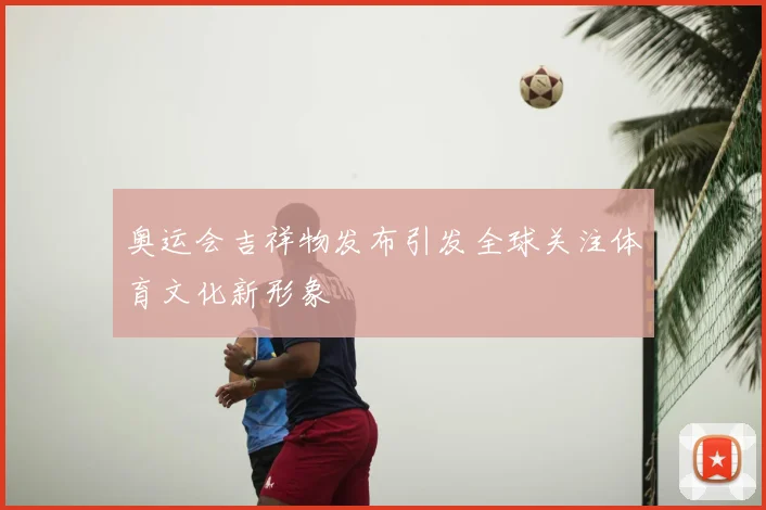 奥运会吉祥物发布引发全球关注体育文化新形象