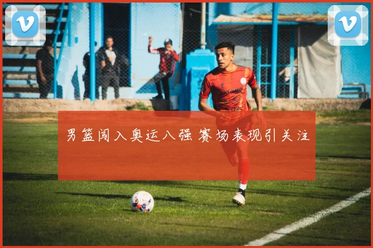 男篮闯入奥运八强 赛场表现引关注