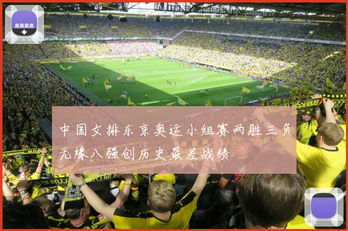 中国女排东京奥运小组赛两胜三负无缘八强创历史最差战绩