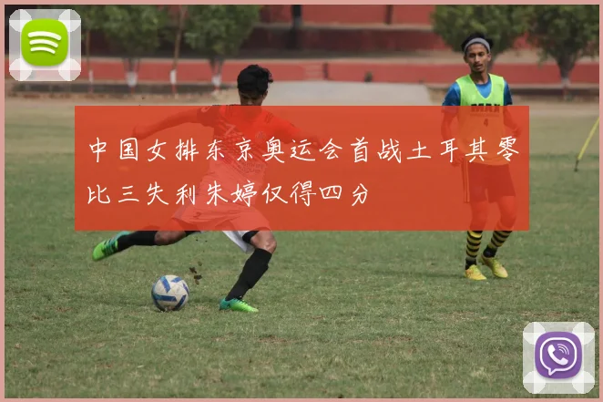 中国女排东京奥运会首战土耳其零比三失利朱婷仅得四分